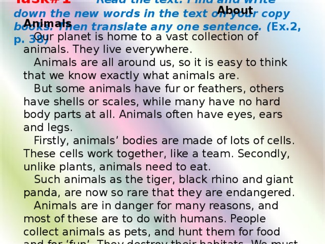 Task#1  Read the text. Find and write down the new words in the text on your copy books. Then translate any one sentence. ( Ex.2, p. 38 )   About Animals  Our planet is home to a vast collection of animals. They live everywhere.  Animals are all around us, so it is easy to think that we know exactly what animals are.  But some animals have fur or feathers, others have shells or scales, while many have no hard body parts at all. Animals often have eyes, ears and legs.  Firstly, animals’ bodies are made of lots of cells. These cells work together, like a team. Secondly, unlike plants, animals need to eat.  Such animals as the tiger, black rhino and giant panda, are now so rare that they are endangered.  Animals are in danger for many reasons, and most of these are to do with humans. People collect animals as pets, and hunt them for food and for ‘fun’. They destroy their habitats. We must look after the animals we have left, before it is too late.