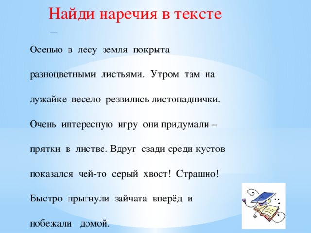 Найди наречия в тексте Осенью в лесу земля покрыта разноцветными листьями. Утром там на лужайке весело резвились листопаднички. Очень интересную игру они придумали – прятки в листве. Вдруг сзади среди кустов показался чей-то серый хвост! Страшно! Быстро прыгнули зайчата вперёд и побежали домой.