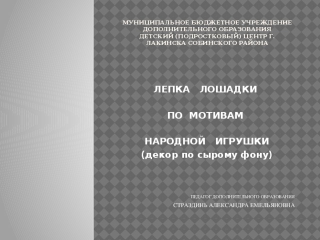 Муниципальное бюджетное учреждение дополнительного образования  детский (подростковый) центр г. Лакинска Собинского района ЛЕПКА ЛОШАДКИ  ПО МОТИВАМ  НАРОДНОЙ ИГРУШКИ (декор по сырому фону)    ПЕДАГОГ ДОПОЛНИТЕЛЬНОГО ОБРАЗОВАНИЯ СТРАЗДИНЬ АЛЕКСАНДРА ЕМЕЛЬЯНОВНА