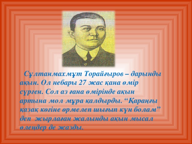 Сұлтанмахмұт Торайғыров – дарынды ақын. Ол небары 27 жас қана өмір сүрген. Сол аз ғана өмірінде ақын артына мол мұра қалдырды. “Қараңғы қазақ көгіне өрмелеп шығып күн болам” деп жырлаған жалынды ақын мысал өлеңдер де жазды.