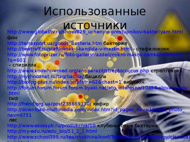Использованные источники http://www.globalitv.ru/show/829_uchenyie-prestupnikov-bakteriyam.html фон http://terrasport.ua/goods_Bacteria.htm бактерия http://beetraff.ru/stafilokokk-i-kandida-v-mazke.html - стафилококк http://www.fotoprizer.ru/foto-gallery/razdeli/mikro-makro-semka/mikromir/?q=601 – спирилла http://www.knowhowmed.org/antiparazit/streptococcus.php стрептококк http://nyzhnoznat.ru/tag/bacilla/ бацилла http://biolog-plus.ru/index.php?str=62&chast=1 вибрион http://forum.forum.forum.forum.byaki.net/eto_interesno/10458-slovar-syrov.html сыр http://frend.org.ua/post235669130/ кефир http://download-multimedia.com/index.htm?id_pages_nav=103&id_photo_nav=6751 лес http://www.ekosspb.ru/produkciya/10 клубеньковые бактерии http://my-edu.ru/edu_bio/51_2_1.html  http://www.school399.ru/tea/shokhina/konf/TselikovArheyProterozoy/cianobakterii.html цианобактерии http://www.gastroscan.ru/handbook/118/3306  http://wash-doktor.ucoz.ru/index/stolbnjak_tetenus/0-542 возбудители заболеваний человека и животных http://kita.com.ua/blog/post/beauty/96307/show.html