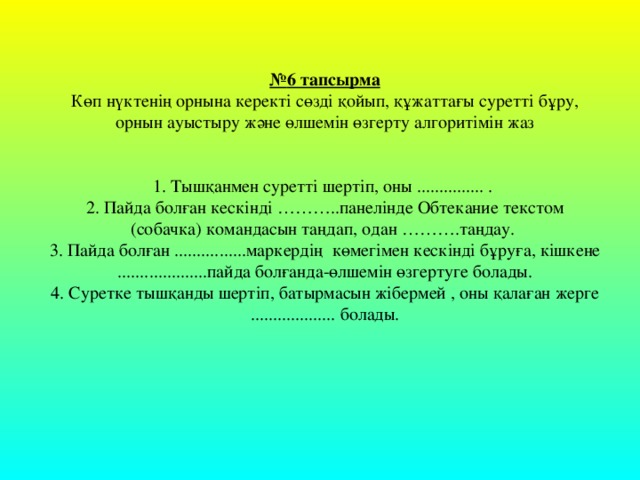 № 6 тапсырма Көп нүктенің орнына керекті сөзді қойып, құжаттағы суретті бұру, орнын ауыстыру және өлшемін өзгерту алгоритімін жаз 1. Тышқанмен суретті шертіп, оны ............... . 2. Пайда болған кескінді ……….. панелінде Обтекание текстом (собачка) командасын таңдап, одан ………. таңдау. 3. Пайда болған ................маркердің көмегімен кескінді бұруға, кішкене ....................пайда болғанда-өлшемін өзгертуге болады. 4. Суретке тышқанды шертіп, батырмасын жібермей , оны қалаған жерге ................... болады.