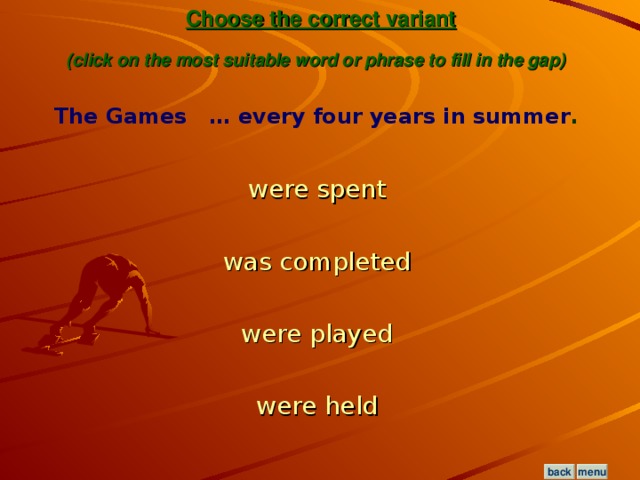 Choose the correct variant  (click on the most suitable word or phrase to fill in the gap)  The Games … every four years in summer .  were spent  was completed  were played  were held  menu back