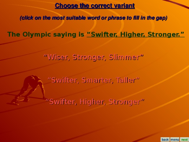 Choose the correct variant  (click on the most suitable word or phrase to fill in the gap)  The Olympic saying is “Swifter, Higher, Stronger.”  “ Wiser, Stronger, Slimmer”  “ Swifter, Smarter, Taller”  “ Swifter, Higher, Stronger” menu next back