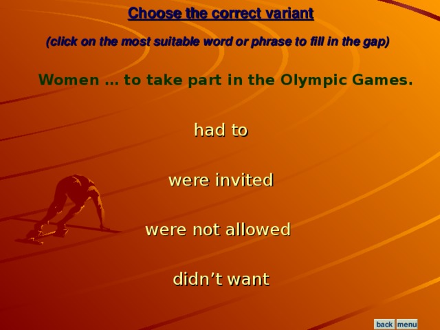 Choose the correct variant  (click on the most suitable word or phrase to fill in the gap)  Women … to take part in the Olympic Games. had to were invited were not allowed  didn’t want menu back