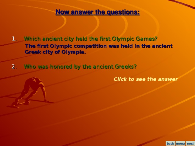 Now answer the questions: 1. Which ancient city held the first Olympic Games?  The first Olympic competition was held in the ancient Greek city of Olympia.  2. Who was honored by the ancient Greeks? Click to see the answer menu next back