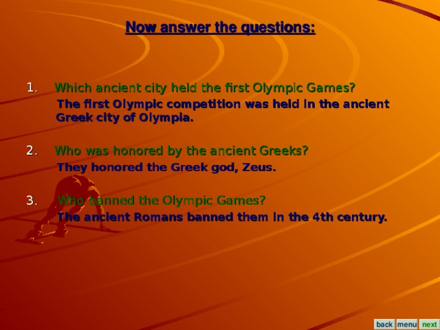 Now answer the questions: 1. Which ancient city held the first Olympic Games?  The first Olympic competition was held in the ancient Greek city of Olympia.  2. Who was honored by the ancient Greeks?  They honored the Greek god, Zeus.  3.  Who banned the Olympic Games?  The ancient Romans banned them in the 4th century. menu next back
