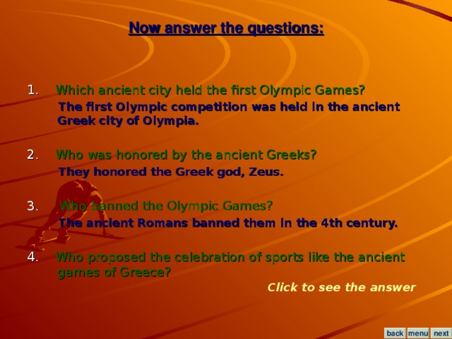 Now answer the questions: 1. Which ancient city held the first Olympic Games?  The first Olympic competition was held in the ancient Greek city of Olympia.  2. Who was honored by the ancient Greeks?  They honored the Greek god, Zeus.  3.  Who banned the Olympic Games?  The ancient Romans banned them in the 4th century.  4. Who proposed the celebration of sports like the ancient games of Greece? Click to see the answer menu next back