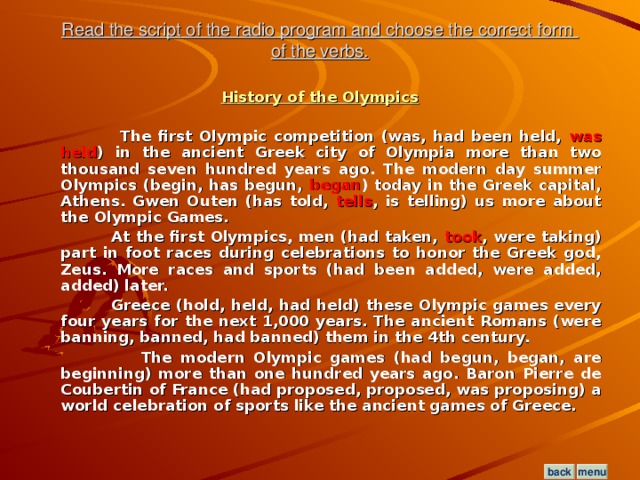 Read the script of the radio program and choose the correct form  of the verbs. History of the Olympics   The first Olympic competition (was, had been held, was held ) in the ancient Greek city of Olympia more than two thousand seven hundred years ago. The modern day summer Olympics (begin, has begun, began ) today in the Greek capital, Athens. Gwen Outen (has told, tells , is telling) us more about the Olympic Games.  At the first Olympics, men (had taken, took , were taking) part in foot races during celebrations to honor the Greek god, Zeus. More races and sports (had been added, were added, added) later.  Greece (hold, held, had held) these Olympic games every four years for the next 1,000 years. The ancient Romans (were banning, banned, had banned) them in the 4th century.  The modern Olympic games (had begun, began, are beginning) more than one hundred years ago. Baron Pierre de Coubertin of France (had proposed, proposed, was proposing) a world celebration of sports like the ancient games of Greece.  menu back