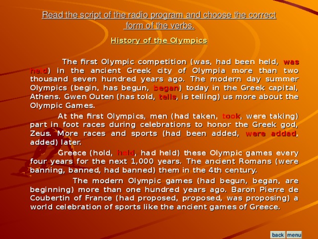 Read the script of the radio program and choose the correct  form of the verbs. History of the Olympics   The first Olympic competition (was, had been held, was held ) in the ancient Greek city of Olympia more than two thousand seven hundred years ago. The modern day summer Olympics (begin, has begun, began ) today in the Greek capital, Athens. Gwen Outen (has told, tells , is telling) us more about the Olympic Games.  At the first Olympics, men (had taken, took , were taking) part in foot races during celebrations to honor the Greek god, Zeus. More races and sports (had been added, were added , added) later.  Greece (hold, held , had held) these Olympic games every four years for the next 1,000 years. The ancient Romans (were banning, banned, had banned) them in the 4th century.  The modern Olympic games (had begun, began, are beginning) more than one hundred years ago. Baron Pierre de Coubertin of France (had proposed, proposed, was proposing) a world celebration of sports like the ancient games of Greece.  menu back