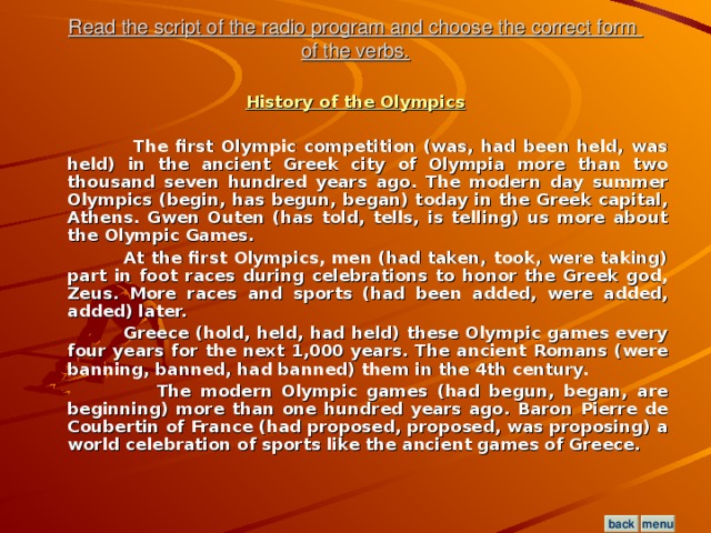 Read the script of the radio program and choose the correct form  of the verbs. History of the Olympics   The first Olympic competition (was, had been held, was held) in the ancient Greek city of Olympia more than two thousand seven hundred years ago. The modern day summer Olympics (begin, has begun, began) today in the Greek capital, Athens. Gwen Outen (has told, tells, is telling) us more about the Olympic Games.  At the first Olympics, men (had taken, took, were taking) part in foot races during celebrations to honor the Greek god, Zeus. More races and sports (had been added, were added, added) later.  Greece (hold, held, had held) these Olympic games every four years for the next 1,000 years. The ancient Romans (were banning, banned, had banned) them in the 4th century.  The modern Olympic games (had begun, began, are beginning) more than one hundred years ago. Baron Pierre de Coubertin of France (had proposed, proposed, was proposing) a world celebration of sports like the ancient games of Greece.  menu back