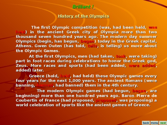 Brilliant !  History of the Olympics   The first Olympic competition (was, had been held, was held ) in the ancient Greek city of Olympia more than two thousand seven hundred years ago. The modern day summer Olympics (begin, has begun, began ) today in the Greek capital, Athens. Gwen Outen (has told, tells , is telling) us more about the Olympic Games.  At the first Olympics, men (had taken, took , were taking) part in foot races during celebrations to honor the Greek god, Zeus. More races and sports (had been added, were added , added) later.  Greece (hold, held , had held) these Olympic games every four years for the next 1,000 years. The ancient Romans (were banning, banned , had banned) them in the 4th century.  The modern Olympic games (had begun, began , are beginning) more than one hundred years ago. Baron Pierre de Coubertin of France (had proposed, proposed , was proposing) a world celebration of sports like the ancient games of Greece.  menu next back