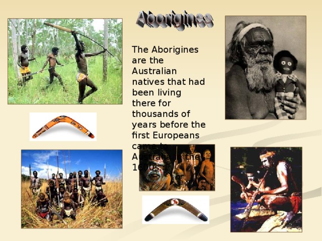 The Aborigines are the Australian natives that had been living there for thousands of years before the first Europeans came to Australia in the 1600s.