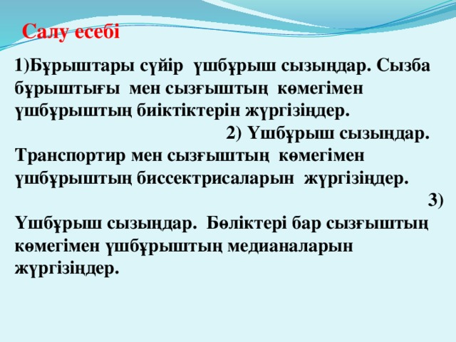 Салу есебі    1)Бұрыштары сүйір үшбұрыш сызыңдар. Сызба бұрыштығы мен сызғыштың көмегімен үшбұрыштың биіктіктерін жүргізіңдер. 2) Үшбұрыш сызыңдар. Транспортир мен сызғыштың көмегімен үшбұрыштың биссектрисаларын жүргізіңдер. 3) Үшбұрыш сызыңдар. Бөліктері бар сызғыштың көмегімен үшбұрыштың медианаларын жүргізіңдер.