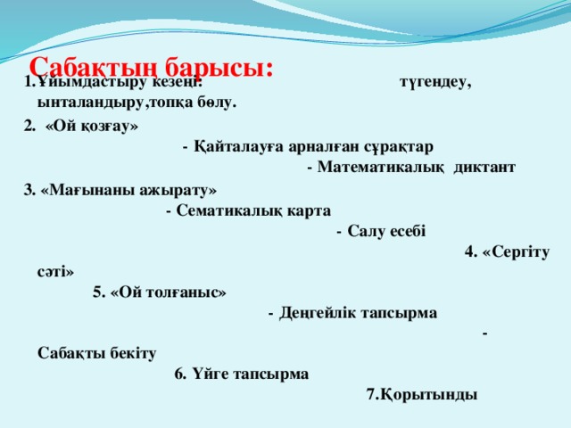 Сабақтың барысы:   1.Ұйымдастыру кезеңі: түгендеу, ынталандыру,топқа бөлу. 2. «Ой қозғау» - Қайталауға арналған сұрақтар - Математикалық диктант 3. «Мағынаны ажырату» - Сематикалық карта - Салу есебі 4. «Сергіту сәті» 5. «Ой толғаныс» - Деңгейлік тапсырма - Сабақты бекіту 6. Үйге тапсырма 7.Қорытынды