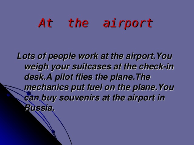 At the airport Lots of people work at the airport . You weigh your suitcases at the check-in desk . A pilot  flies the plane . The  mechanics put fuel on the plane . You can buy souvenirs at the airport in Russia .