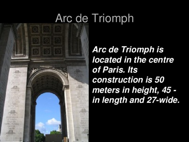 Arc de Triomph Arc de Triomph is located in the centre of Paris. Its construction is 50 meters in height, 45 - in length and 27-wide.