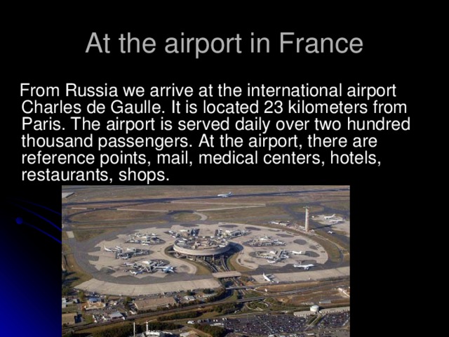 At the airport in France  From Russia we arrive at the international airport Charles de Gaulle. It is located 23 kilometers from Paris. The airport is served daily over two hundred thousand passengers. At the airport, there are reference points, mail, medical centers, hotels, restaurants, shops.