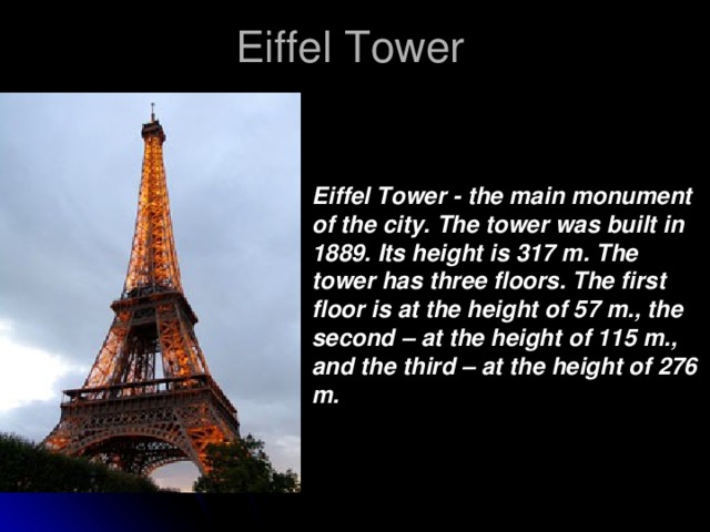 Eiffel Tower Eiffel Tower - the main monument of the city. The tower was built in 1889. Its height is 317 m. The tower has three floors. The first floor is at the height of 57 m., the second – at the height of 115 m., and the third – at the height of 276 m.