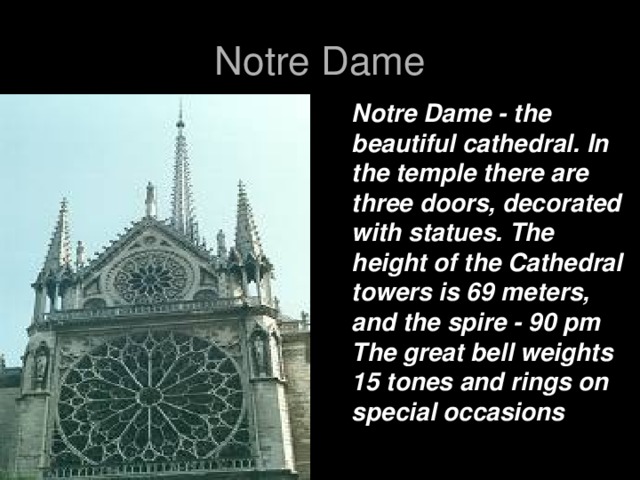 Notre Dame Notre Dame - the beautiful cathedral. In the temple there are three doors, decorated with statues. The height of the Cathedral towers is 69 meters, and the spire - 90 pm The great bell weights 15 tones and rings on special occasions
