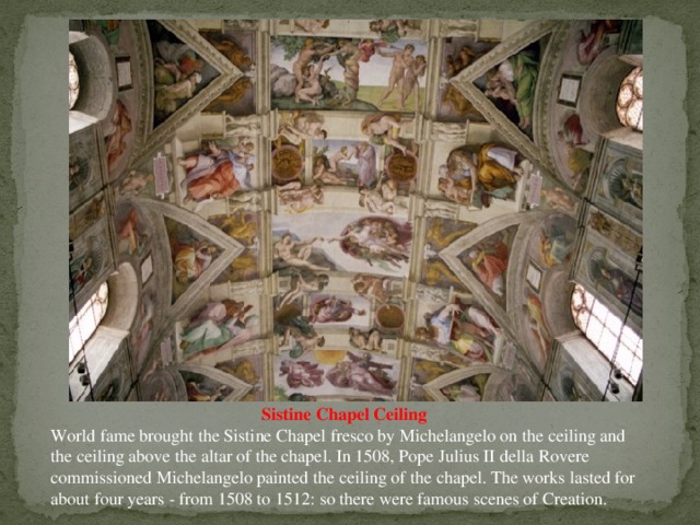 Sistine Chapel Ceiling World fame brought the Sistine Chapel fresco by Michelangelo on the ceiling and the ceiling above the altar of the chapel. In 1508, Pope Julius II della Rovere commissioned Michelangelo painted the ceiling of the chapel. The works lasted for about four years - from 1508 to 1512: so there were famous scenes of Creation.