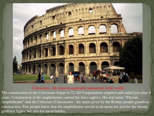 Colosseum - the most recognizable monument in the world. The construction of the Colosseum began in 72 AD Vaspasianom emperor and ended just after 8 years. Construction of the amphitheater carried the Jews captive. His real name 