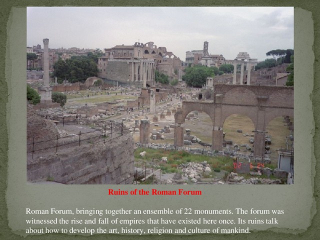 Ruins of the Roman Forum Roman Forum, bringing together an ensemble of 22 monuments. The forum was witnessed the rise and fall of empires that have existed here once. Its ruins talk about how to develop the art, history, religion and culture of mankind.