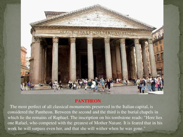 PANTHEON   The most perfect of all classical monuments preserved in the Italian capital, is considered the Pantheon. Between the second and the third is the burial chapels in which lie the remains of Raphael. The inscription on his tombstone reads: 