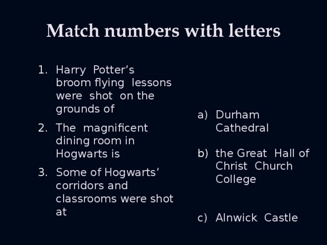 Harry Potter’s broom flying lessons were shot on the grounds of Durham Cathedral The magnificent dining room in Hogwarts is the Great Hall of Christ Church College Some of Hogwarts’ corridors and classrooms were shot at Alnwick Castle