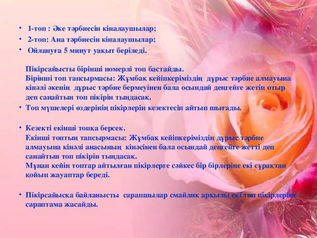 1-топ : Әке тәрбиесін кіналаушылар;  2-топ: Ана тәрбиесін кіналаушылар;  Ойлануға 5 минут уақыт беріледі.   Пікірсайысты бірінші номерлі топ бастайды.  Бірінші топ тапсырмасы: Жұмбақ кейіпкеріміздің дұрыс тәрбие алмауына кінәлі әкенің дұрыс тәрбие бермеуінен бала осындай деңгейге жетіп отыр деп санайтын топ пікірін тыңдасақ. Топ мүшелері өздерінің пікірлерін кезектесіп айтып шығады.   Кезекті екінші топқа берсек.  Екінші топтың тапсырмасы: Жұмбақ кейіпкеріміздің дұрыс тәрбие алмауына кінәлі анасының кінәсінен бала осындай деңгейге жетті деп санайтын топ пікірін тыңдасақ.  Мұнан кейін топтар айтылған пікірлерге сәйкес бір бірлеріне екі сұрақтан қойып жауаптар береді.   Пікірсайысқа байланысты сарапшылар смайлик арқылы екі топ пікірлеріне сараптама жасайды.