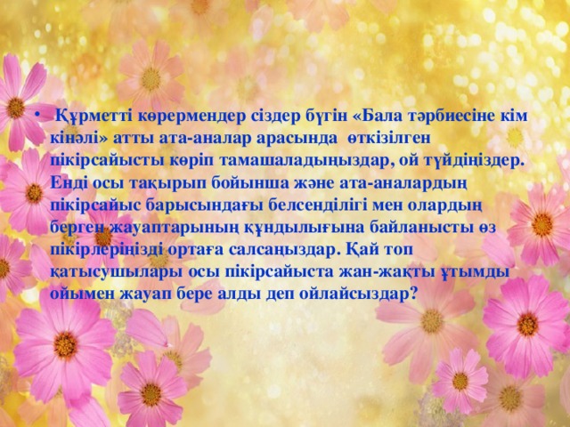 Құрметті көрермендер сіздер бүгін «Бала тәрбиесіне кім кінәлі» атты ата-аналар арасында өткізілген пікірсайысты көріп тамашаладыңыздар, ой түйдіңіздер. Енді осы тақырып бойынша және ата-аналардың пікірсайыс барысындағы белсенділігі мен олардың берген жауаптарының құндылығына байланысты өз пікірлеріңізді ортаға салсаңыздар. Қай топ қатысушылары осы пікірсайыста жан-жақты ұтымды ойымен жауап бере алды деп ойлайсыздар?