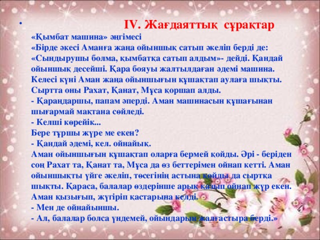 IV. Жағдаяттық сұрақтар  «Қымбат машина» әңгімесі  «Бірде әкесі Аманға жаңа ойыншық сатып әкеліп берді де: «Сындырушы болма, қымбатқа сатып алдым»- дейді. Қандай ойыншық десейші. Қара бояуы жалтылдаған әдемі машина. Келесі күні Аман жаңа ойыншығын құшақтап аулаға шықты. Сыртта оны Рахат, Қанат, Мұса қоршап алды.  - Қараңдаршы, папам әперді. Аман машинасын құшағынан шығармай мақтана сөйледі.  - Келші көрейік...  Бере тұршы жүре ме екен?  - Қандай әдемі, кел. ойнайық.  Аман ойыншығын құшақтап оларға бермей қойды. Әрі - беріден соң Рахат та, Қанат та, Мұса да өз беттерімен ойнап кетті. Аман ойыншықты үйге әкеліп, төсегінің астына қойды да сыртқа шықты. Қараса, балалар өздерінше арық қазып ойнап жүр екен. Аман қызығып, жүгіріп қастарына келді.  - Мен де ойнайыншы.  - Ал, балалар болса үндемей, ойындарын жалғастыра берді.»