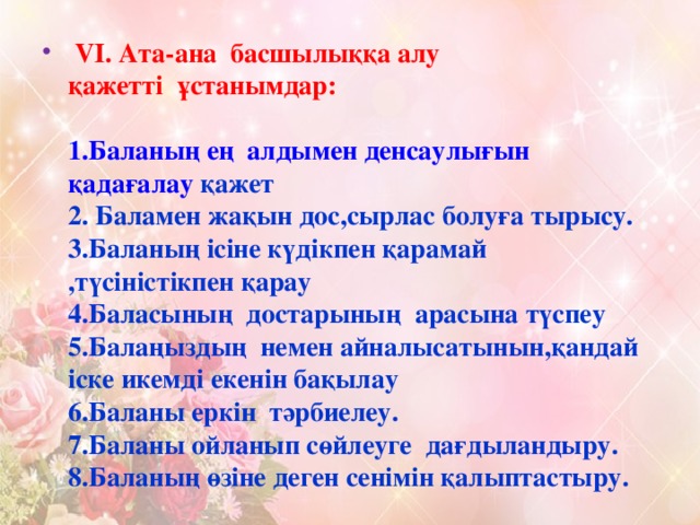 VI. Ата-ана  басшылыққа алу қажетті  ұстанымдар:     1.Баланың ең  алдымен денсаулығын қадағалау қажет  2. Баламен жақын дос,сырлас болуға тырысу.  3.Баланың ісіне күдікпен қарамай ,түсіністікпен қарау  4.Баласының  достарының  арасына түспеу  5.Балаңыздың  немен айналысатынын,қандай іске икемді екенін бақылау  6.Баланы еркін  тәрбиелеу.  7.Баланы ойланып сөйлеуге  дағдыландыру.  8.Баланың өзіне деген сенімін қалыптастыру.