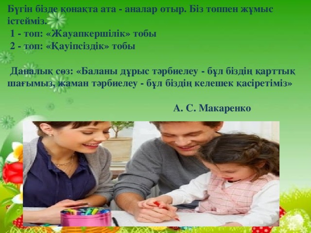 Бүгін бізде қонақта ата - аналар отыр. Біз топпен жұмыс істейміз.   1 - топ: «Жауапкершілік» тобы   2 - топ: «Қауіпсіздік» тобы     Даналық сөз: «Баланы дұрыс тәрбиелеу - бұл біздің қарттық шағымыз, жаман тәрбиелеу - бұл біздің келешек қасіретіміз»   А. С. Макаренко  