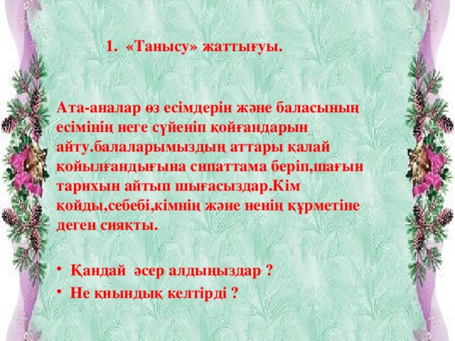 1.  «Танысу» жаттығуы.    Ата-аналар өз есімдерін және баласының есімінің неге сүйеніп қойғандарын айту.балаларымыздың аттары қалай қойылғандығына сипаттама беріп,шағын тарихын айтып шығасыздар.Кім қойды,себебі,кімнің және ненің құрметіне деген сияқты.