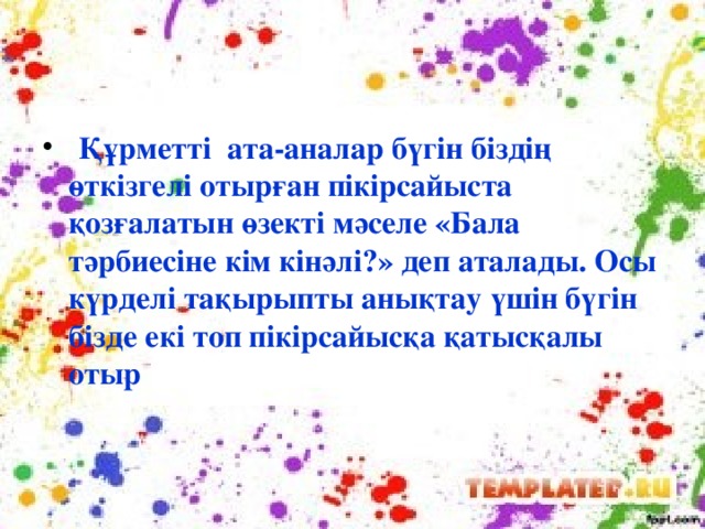 Құрметті ата-аналар бүгін біздің өткізгелі отырған пікірсайыста қозғалатын өзекті мәселе «Бала тәрбиесіне кім кінәлі?» деп аталады. Осы күрделі тақырыпты анықтау үшін бүгін бізде екі топ пікірсайысқа қатысқалы отыр