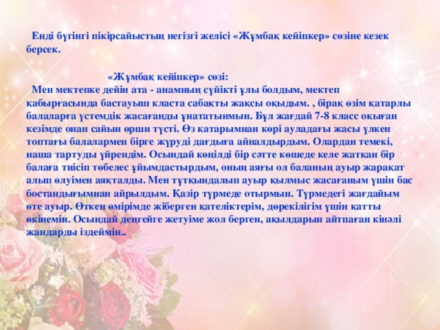 Енді бүгінгі пікірсайыстың негізгі желісі «Жұмбақ кейіпкер» сөзіне кезек берсек.    «Жұмбақ кейіпкер» сөзі:  Мен мектепке дейін ата - анамның сүйікті ұлы болдым, мектеп қабырғасында бастауыш класта сабақты жақсы оқыдым. , бірақ өзім қатарлы балаларға үстемдік жасағанды ұнататынмын. Бұл жағдай 7-8 класс оқыған кезімде онан сайын өрши түсті. Өз қатарымнан көрі ауладағы жасы үлкен топтағы балалармен бірге жүруді дағдыға айналдырдым. Олардан темекі, наша тартуды үйрендім. Осындай көңілді бір сәтте көшеде келе жатқан бір балаға тиісіп төбелес ұйымдастырдым, оның аяғы ол баланың ауыр жарақат алып өлуімен аяқталды. Мен тұтқындалып ауыр қылмыс жасағаным үшін бас бостандығымнан айрылдым. Қазір түрмеде отырмын. Түрмедегі жағдайым өте ауыр. Өткен өмірімде жіберген қателіктерім, дөрекілігім үшін қатты өкінемін. Осындай деңгейге жетуіме жол берген, ақылдарын айтпаған кінәлі жандарды іздеймін..