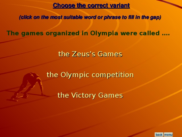 Choose the correct variant  (click on the most suitable word or phrase to fill in the gap)  The games organized in Olympia were called …. the Zeus’s Games  the Olympic competition  the Victory Games  menu back