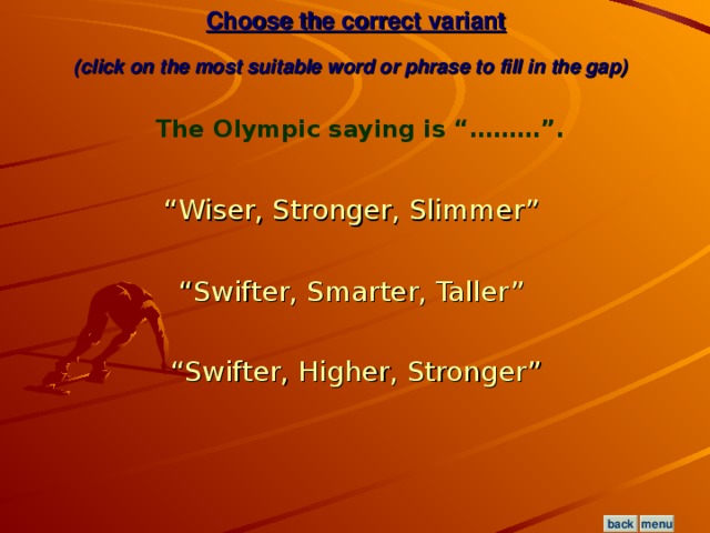 Choose the correct variant  (click on the most suitable word or phrase to fill in the gap)  The Olympic saying is “………”.  “Wiser, Stronger, Slimmer”  “Swifter, Smarter, Taller”  “Swifter, Higher, Stronger” menu back