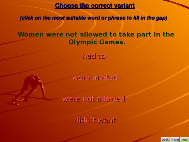 Choose the correct variant  (click on the most suitable word or phrase to fill in the gap)  Women were not allowed to take part in the Olympic Games. had to  were invited were not allowed  didn’t want menu next back