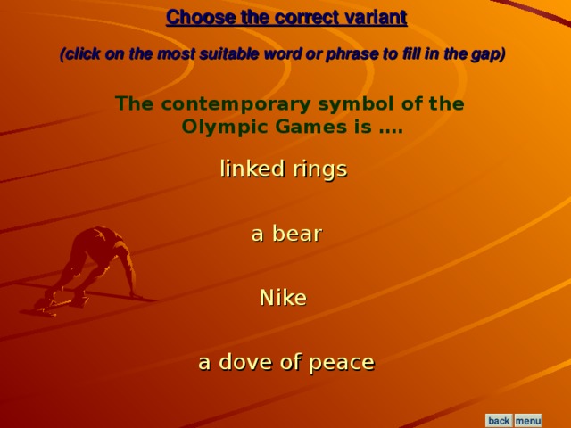 Choose the correct variant  (click on the most suitable word or phrase to fill in the gap)  The contemporary symbol of the Olympic Games is …. linked rings  a bear Nike  a dove of peace menu back