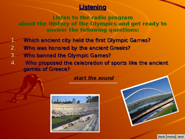 Listening Listen to the radio program  about the History of the Olympics and get ready to answer the following questions: Which ancient city held the first Olympic Games?  Who was honored by the ancient Greeks?  Who banned the Olympic Games?  Who proposed the celebration of sports like the ancient games of Greece? start the sound menu next back