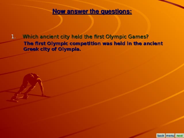 Now answer the questions: 1. Which ancient city held the first Olympic Games?  The first Olympic competition was held in the ancient Greek city of Olympia. menu next back