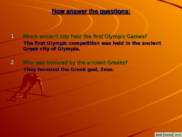 Now answer the questions: 1. Which ancient city held the first Olympic Games?  The first Olympic competition was held in the ancient Greek city of Olympia.  2. Who was honored by the ancient Greeks?  They honored the Greek god, Zeus. menu next back