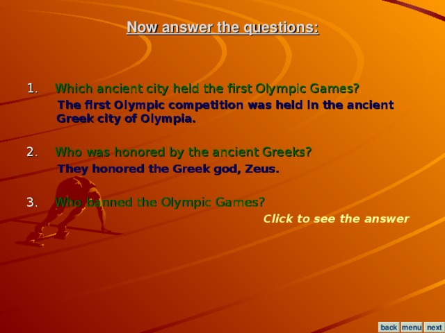 Now answer the questions: 1. Which ancient city held the first Olympic Games?  The first Olympic competition was held in the ancient Greek city of Olympia.  2. Who was honored by the ancient Greeks?  They honored the Greek god, Zeus.  3. Who banned the Olympic Games? Click to see the answer menu next back