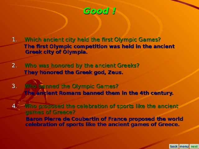 Good ! 1. Which ancient city held the first Olympic Games?  The first Olympic competition was held in the ancient Greek city of Olympia.  2. Who was honored by the ancient Greeks?  They honored the Greek god, Zeus.  3. Who banned the Olympic Games?  The ancient Romans banned them in the 4th century.  4. Who proposed the celebration of sports like the ancient games of Greece?  Baron Pierre de Coubertin of France proposed the world celebration of sports like the ancient games of Greece.  menu next back