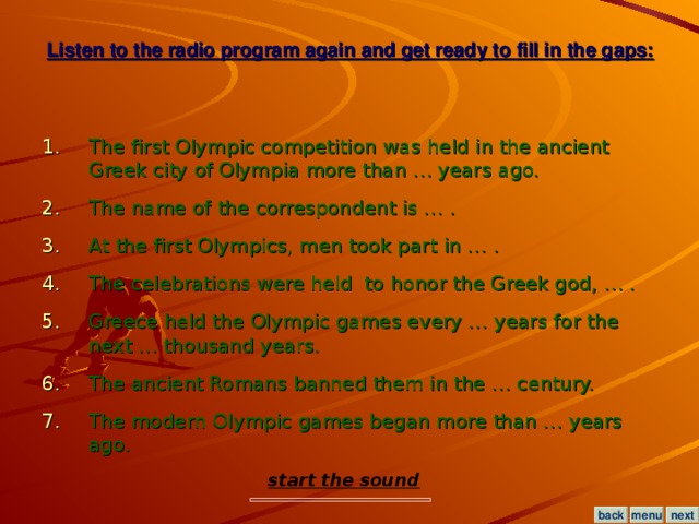 Listen to the radio program again and get ready to fill in the gaps: The first Olympic competition was held in the ancient Greek city of Olympia more than … years ago. The name of the correspondent is … . At the first Olympics, men took part in … . The celebrations were held to honor the Greek god, … . Greece held the Olympic games every … years for the next … thousand years. The ancient Romans banned them in the … century. The modern Olympic games began more than … years ago. start the sound menu next back