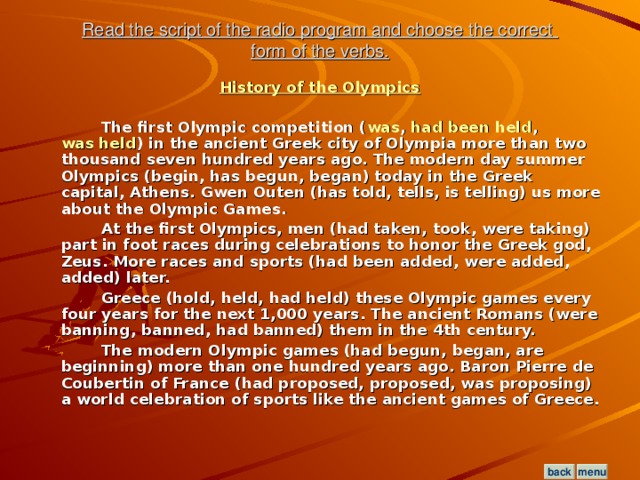 Read the script of the radio program and choose the correct  form of the verbs. History of the Olympics   The first Olympic competition ( was , had been held , was held ) in the ancient Greek city of Olympia more than two thousand seven hundred years ago. The modern day summer Olympics (begin, has begun, began) today in the Greek capital, Athens. Gwen Outen (has told, tells, is telling) us more about the Olympic Games.  At the first Olympics, men (had taken, took, were taking) part in foot races during celebrations to honor the Greek god, Zeus. More races and sports (had been added, were added, added) later.  Greece (hold, held, had held) these Olympic games every four years for the next 1,000 years. The ancient Romans (were banning, banned, had banned) them in the 4th century.  The modern Olympic games (had begun, began, are beginning) more than one hundred years ago. Baron Pierre de Coubertin of France (had proposed, proposed, was proposing) a world celebration of sports like the ancient games of Greece.  menu back