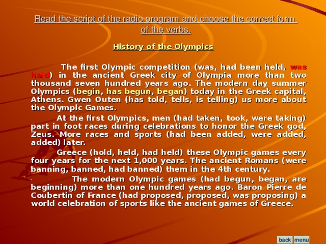Read the script of the radio program and choose the correct form  of the verbs. History of the Olympics   The first Olympic competition (was, had been held, was held ) in the ancient Greek city of Olympia more than two thousand seven hundred years ago. The modern day summer Olympics ( begin , has begun , began ) today in the Greek capital, Athens. Gwen Outen (has told, tells, is telling) us more about the Olympic Games.  At the first Olympics, men (had taken, took, were taking) part in foot races during celebrations to honor the Greek god, Zeus. More races and sports (had been added, were added, added) later.  Greece (hold, held, had held) these Olympic games every four years for the next 1,000 years. The ancient Romans (were banning, banned, had banned) them in the 4th century.  The modern Olympic games (had begun, began, are beginning) more than one hundred years ago. Baron Pierre de Coubertin of France (had proposed, proposed, was proposing) a world celebration of sports like the ancient games of Greece.  menu back