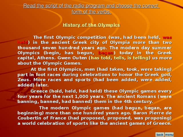 Read the script of the radio program and choose the correct  form of the verbs. History of the Olympics   The first Olympic competition (was, had been held, was held ) in the ancient Greek city of Olympia more than two thousand seven hundred years ago. The modern day summer Olympics (begin, has begun, began ) today in the Greek capital, Athens. Gwen Outen ( has told , tells , is telling ) us more about the Olympic Games.  At the first Olympics, men (had taken, took, were taking) part in foot races during celebrations to honor the Greek god, Zeus. More races and sports (had been added, were added, added) later.  Greece (hold, held, had held) these Olympic games every four years for the next 1,000 years. The ancient Romans (were banning, banned, had banned) them in the 4th century.  The modern Olympic games (had begun, began, are beginning) more than one hundred years ago. Baron Pierre de Coubertin of France (had proposed, proposed, was proposing) a world celebration of sports like the ancient games of Greece.  menu back